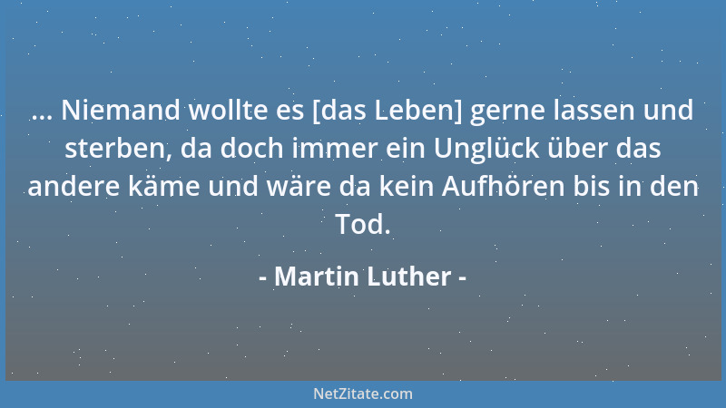 Martin Luther - ... Niemand wollte es [das Leben] gerne lassen und sterben, da doch immer ein Unglück über das andere käme...