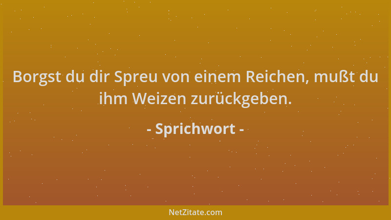 Sprichwort - Borgst du dir Spreu von einem Reichen, mußt du ihm Weizen zurückgeben....