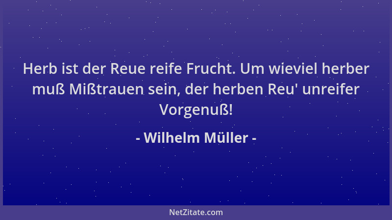 Wilhelm Müller - Herb ist der Reue reife Frucht. Um wieviel herber muß Mißtrauen sein, der herben Reu ' unreifer Vorgenuß!...