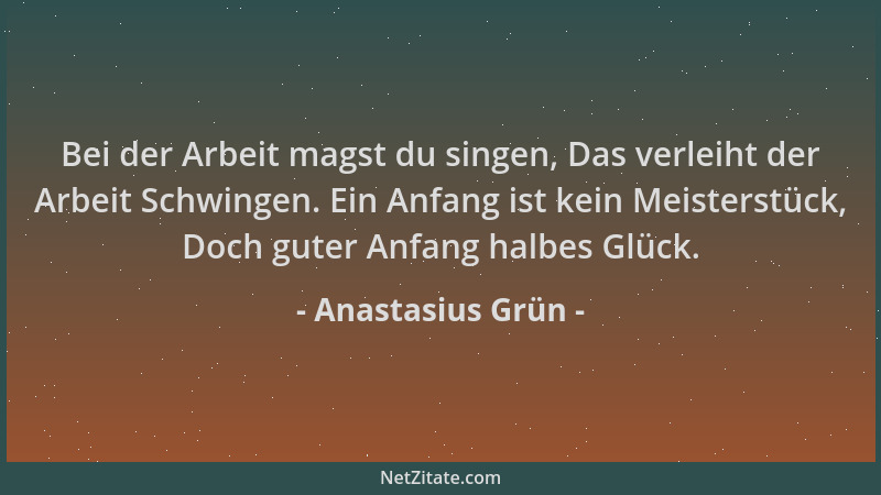 Anastasius Grün - Bei der Arbeit magst du singen, Das verleiht der Arbeit Schwingen. Ein Anfang ist kein Meisterstück, Doch...
