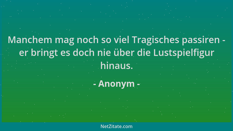 Anonym - Manchem mag noch so viel Tragisches passiren - er bringt es doch nie über die Lustspielfigur hinaus....