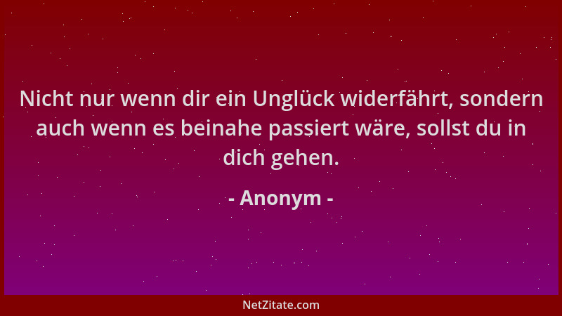 Anonym - Nicht nur wenn dir ein Unglück widerfährt, sondern auch wenn es beinahe passiert wäre, sollst du in dich gehen....