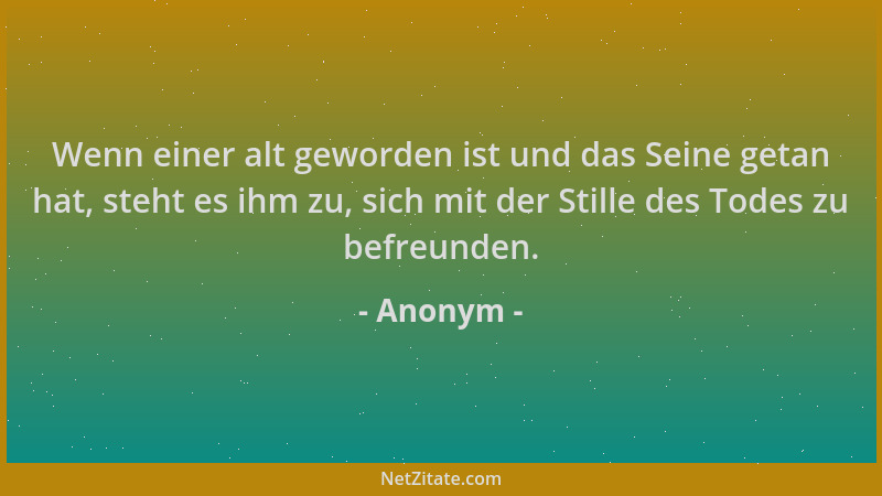 Anonym - Wenn einer alt geworden ist und das Seine getan hat, steht es ihm zu, sich mit der Stille des Todes zu befreunden....