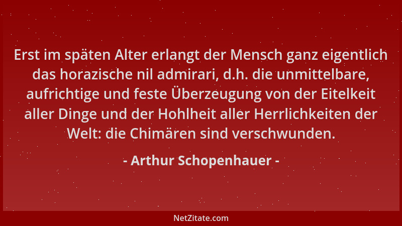 Arthur Schopenhauer - Erst im späten Alter erlangt der Mensch ganz eigentlich das horazische nil admirari, d.h. die unmitte...