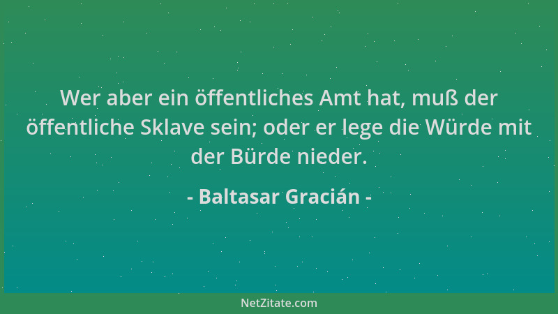 Baltasar Gracián - Wer aber ein öffentliches Amt hat, muß der öffentliche Sklave sein; oder er lege die Würde mit der Bürde...
