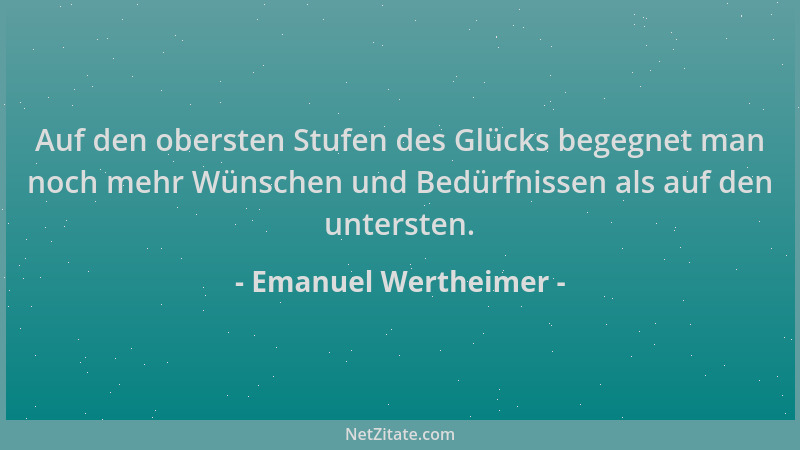Emanuel Wertheimer - Auf den obersten Stufen des Glücks begegnet man noch mehr Wünschen und Bedürfnissen als auf den unters...