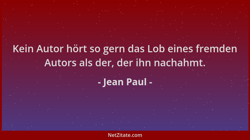Jean Paul - Kein Autor hört so gern das Lob eines fremden Autors als der, der ihn nachahmt....