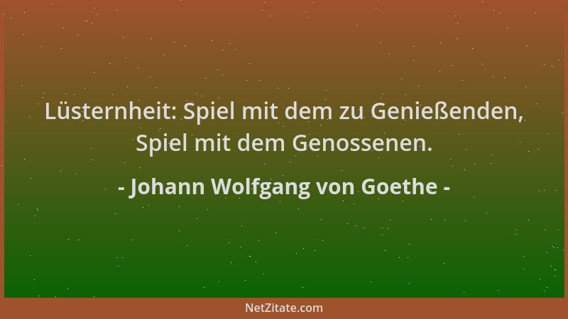 Johann Wolfgang von Goethe - Lüsternheit: Spiel mit dem zu Genießenden, Spiel mit dem Genossenen....
