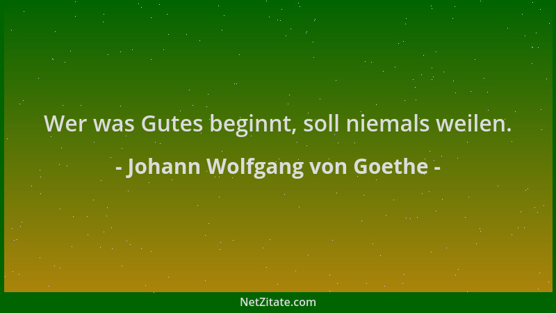 Johann Wolfgang von Goethe - Wer was Gutes beginnt, soll niemals weilen....