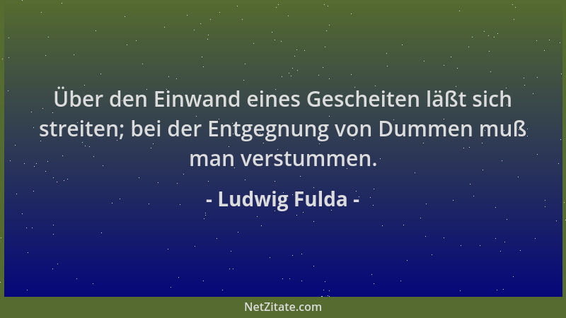 Ludwig Fulda - Über den Einwand eines Gescheiten läßt sich streiten; bei der Entgegnung von Dummen muß man verstummen....