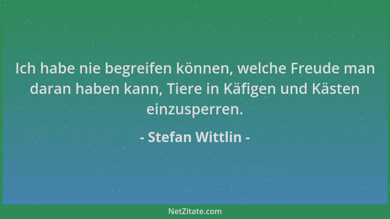 Stefan Wittlin - Ich habe nie begreifen können, welche Freude man daran haben kann, Tiere in Käfigen und Kästen einzusperre...