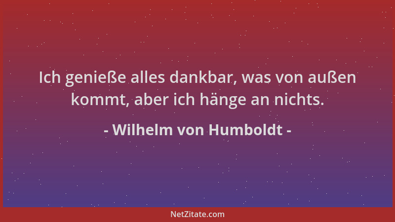Wilhelm von Humboldt - Ich genieße alles dankbar, was von außen kommt, aber ich hänge an nichts....