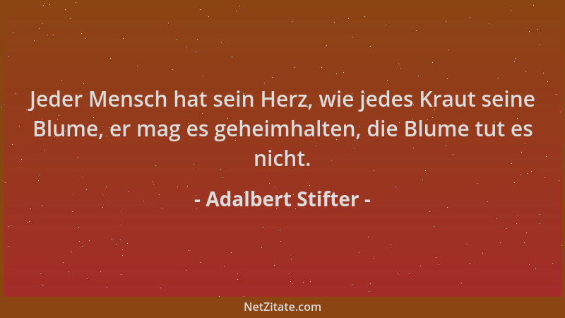 Adalbert Stifter - Jeder Mensch hat sein Herz, wie jedes Kraut seine Blume, er mag es geheimhalten, die Blume tut es nicht....