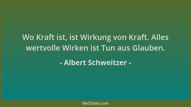 Albert Schweitzer - Wo Kraft ist, ist Wirkung von Kraft. Alles wertvolle Wirken ist Tun aus Glauben....