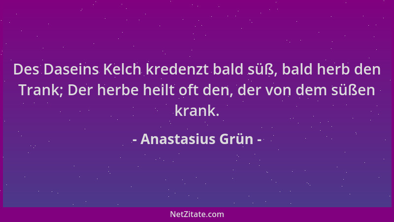 Anastasius Grün - Des Daseins Kelch kredenzt bald süß, bald herb den Trank; Der herbe heilt oft den, der von dem süßen kran...