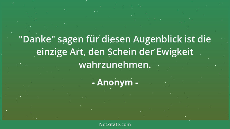Anonym -  "Danke " sagen für diesen Augenblick ist die einzige Art, den Schein der Ewigkeit wahrzunehmen....