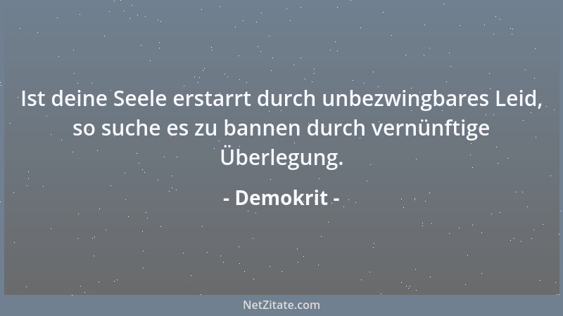 Demokrit - Ist deine Seele erstarrt durch unbezwingbares Leid, so suche es zu bannen durch vernünftige Überlegung....