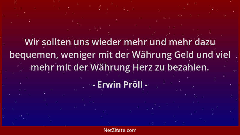 Erwin Pröll - Wir sollten uns wieder mehr und mehr dazu bequemen, weniger mit der Währung Geld und viel mehr mit der Währun...