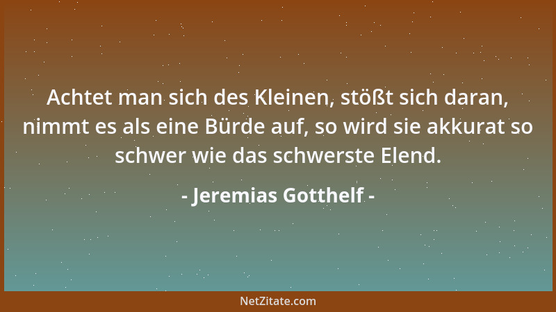 Jeremias Gotthelf - Achtet man sich des Kleinen, stößt sich daran, nimmt es als eine Bürde auf, so wird sie akkurat so schw...