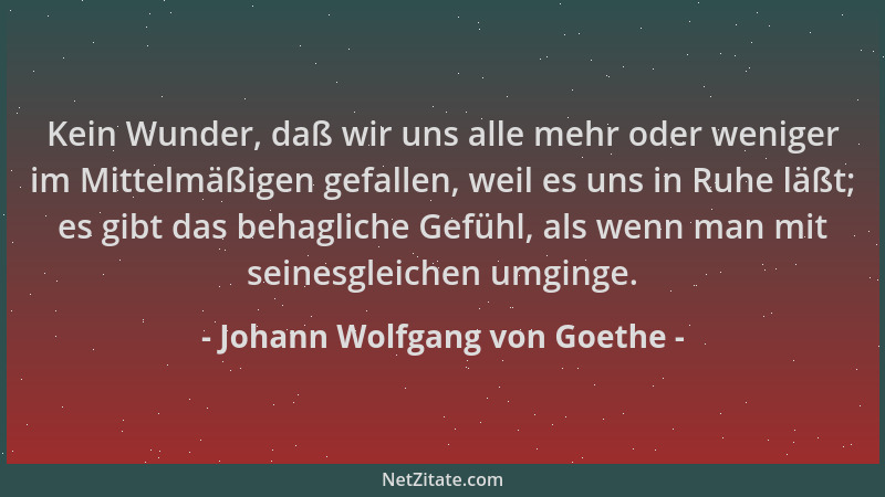 Johann Wolfgang von Goethe - Kein Wunder, daß wir uns alle mehr oder weniger im Mittelmäßigen gefallen, weil es uns in Ruhe...