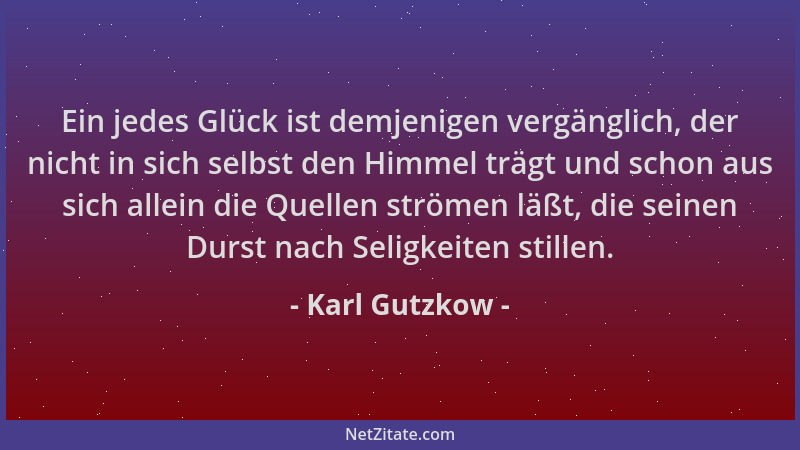 Karl Gutzkow - Ein jedes Glück ist demjenigen vergänglich, der nicht in sich selbst den Himmel trägt und schon aus sich all...