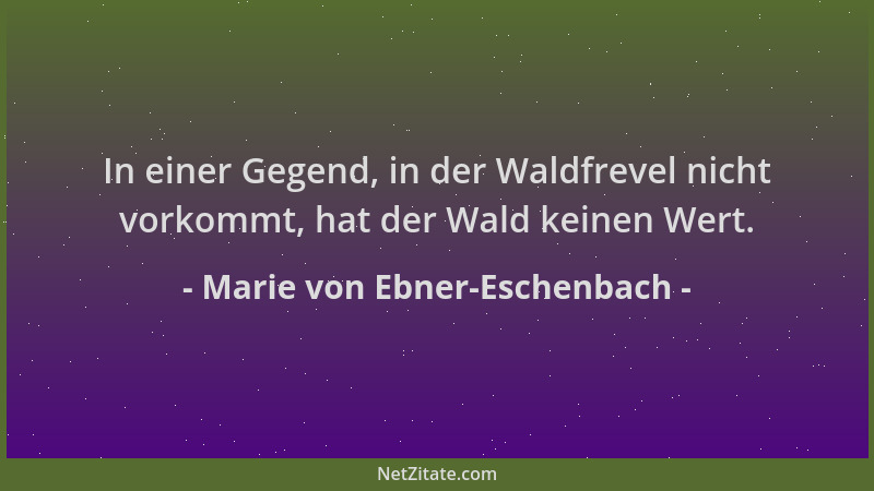 Marie von Ebner-Eschenbach - In einer Gegend, in der Waldfrevel nicht vorkommt, hat der Wald keinen Wert....