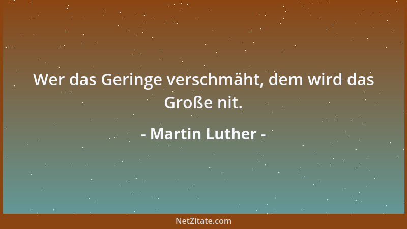 Martin Luther - Wer das Geringe verschmäht, dem wird das Große nit....