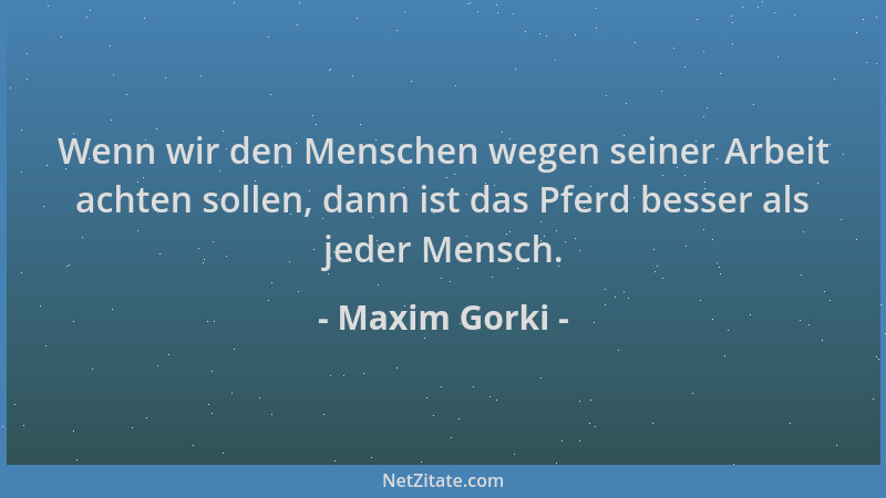 Maxim Gorki - Wenn wir den Menschen wegen seiner Arbeit achten sollen, dann ist das Pferd besser als jeder Mensch....