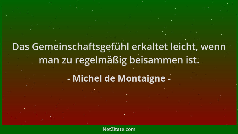 Michel de Montaigne - Das Gemeinschaftsgefühl erkaltet leicht, wenn man zu regelmäßig beisammen ist....