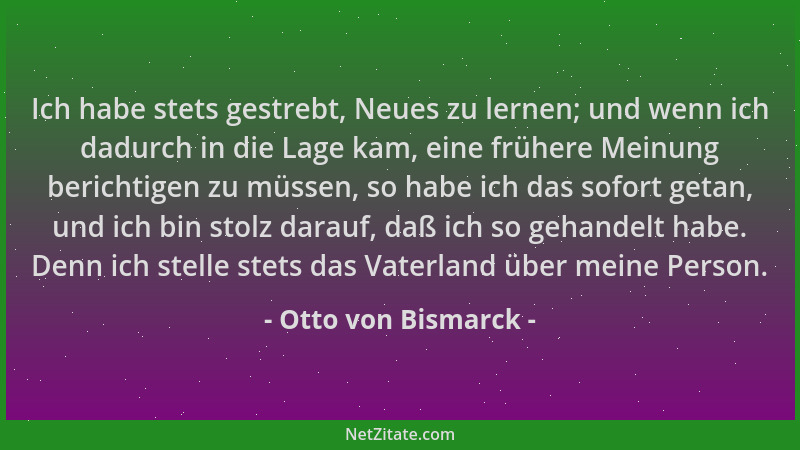 Otto von Bismarck - Ich habe stets gestrebt, Neues zu lernen; und wenn ich dadurch in die Lage kam, eine frühere Meinung be...