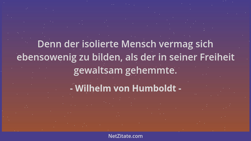 Wilhelm von Humboldt - Denn der isolierte Mensch vermag sich ebensowenig zu bilden, als der in seiner Freiheit gewaltsam ge...