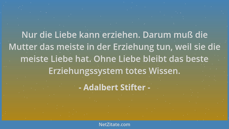 Adalbert Stifter - Nur die Liebe kann erziehen. Darum muß die Mutter das meiste in der Erziehung tun, weil sie die meiste L...