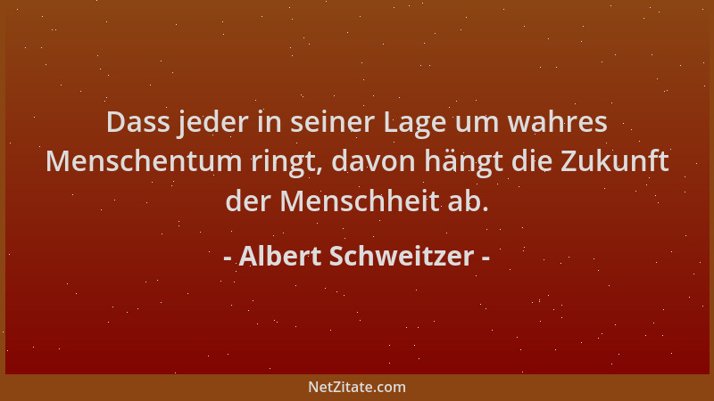 Albert Schweitzer - Dass jeder in seiner Lage um wahres Menschentum ringt, davon hängt die Zukunft der Menschheit ab....