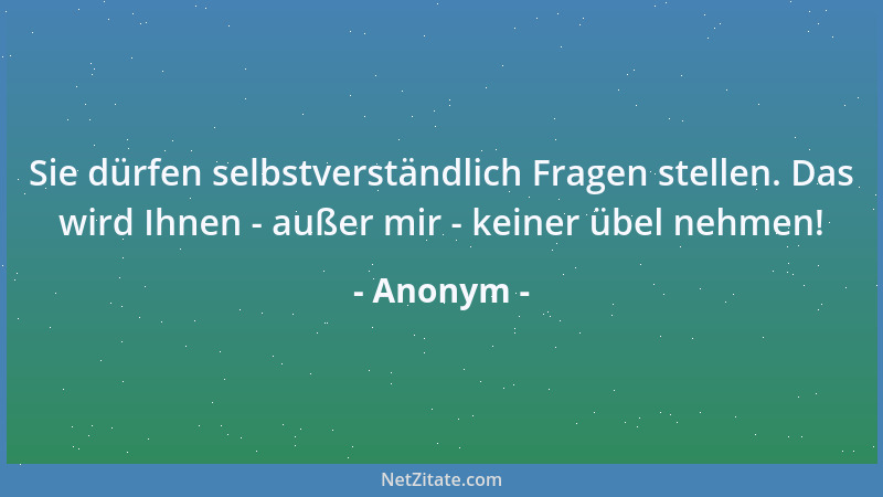 Anonym - Sie dürfen selbstverständlich Fragen stellen. Das wird Ihnen - außer mir - keiner übel nehmen!...