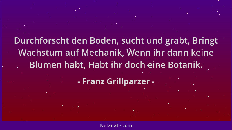 Franz Grillparzer - Durchforscht den Boden, sucht und grabt, Bringt Wachstum auf Mechanik, Wenn ihr dann keine Blumen habt,...