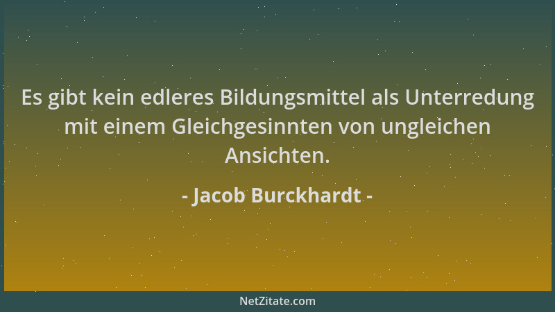 Jacob Burckhardt - Es gibt kein edleres Bildungsmittel als Unterredung mit einem Gleichgesinnten von ungleichen Ansichten....