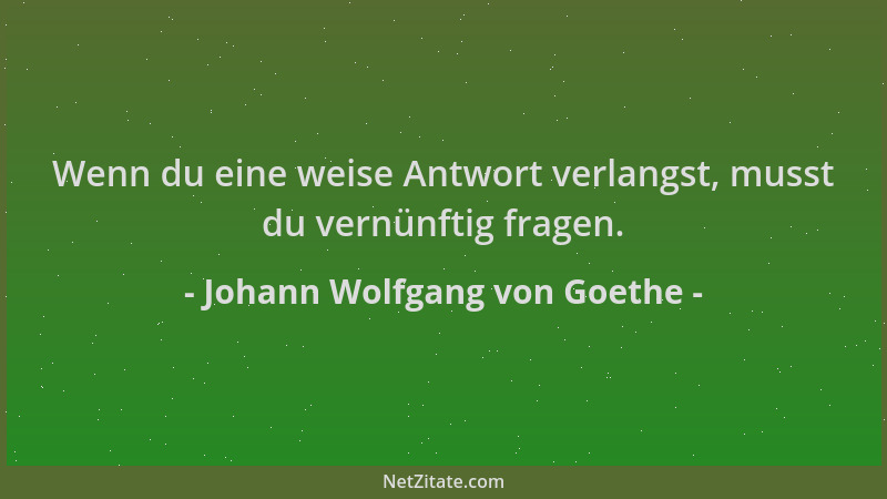 Johann Wolfgang von Goethe - Wenn du eine weise Antwort verlangst, musst du vernünftig fragen....