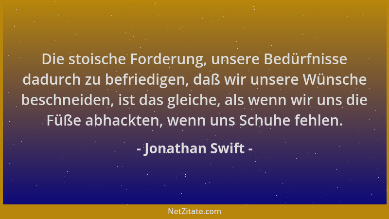 Jonathan Swift - Die stoische Forderung, unsere Bedürfnisse dadurch zu befriedigen, daß wir unsere Wünsche beschneiden, ist...