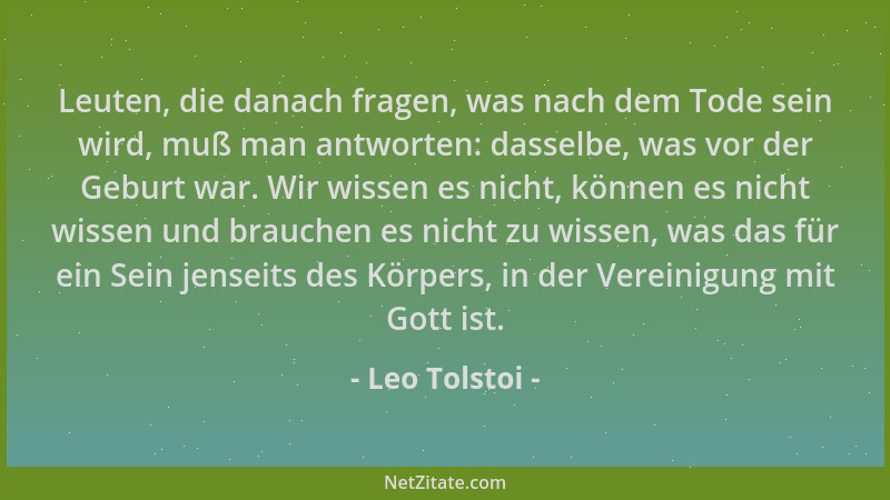 Leo Tolstoi - Leuten, die danach fragen, was nach dem Tode sein wird, muß man antworten: dasselbe, was vor der Geburt war....