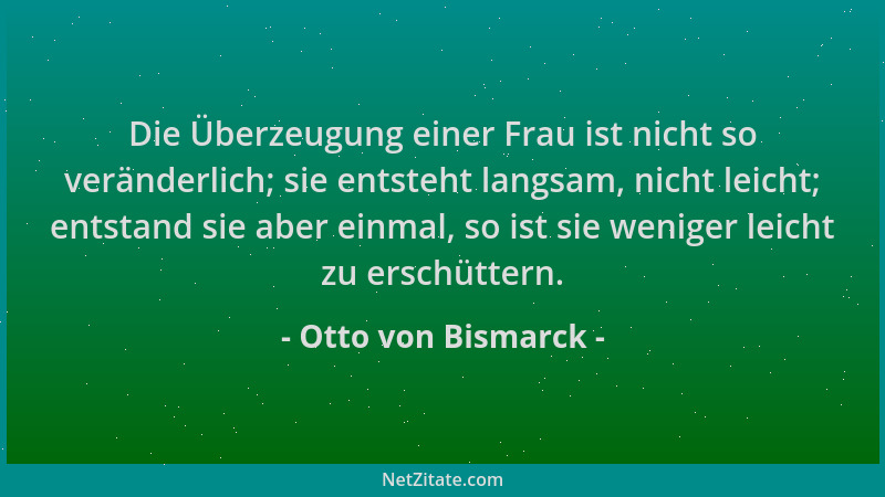 Otto von Bismarck - Die Überzeugung einer Frau ist nicht so veränderlich; sie entsteht langsam, nicht leicht; entstand sie...