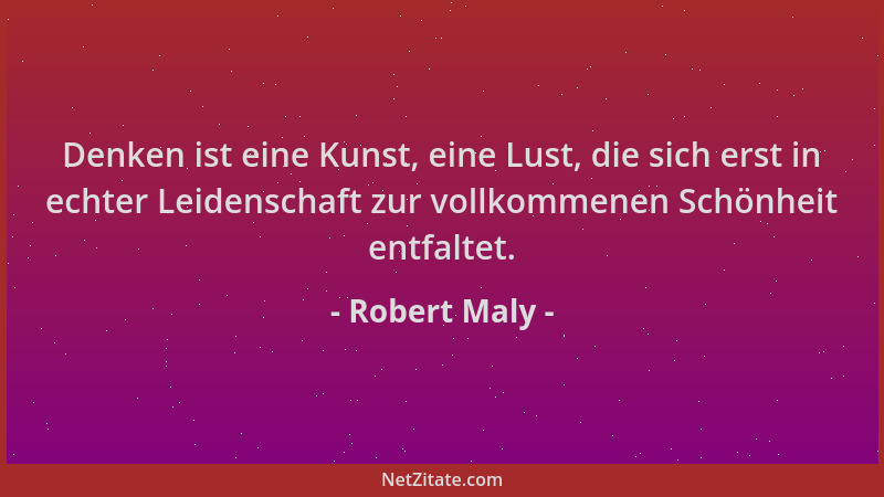 Robert Maly - Denken ist eine Kunst, eine Lust, die sich erst in echter Leidenschaft zur vollkommenen Schönheit entfaltet....