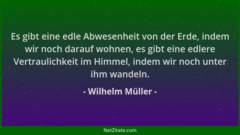 Wilhelm Müller - Es gibt eine edle Abwesenheit von der Erde, indem wir noch darauf wohnen, es gibt eine edlere Vertraulichk...