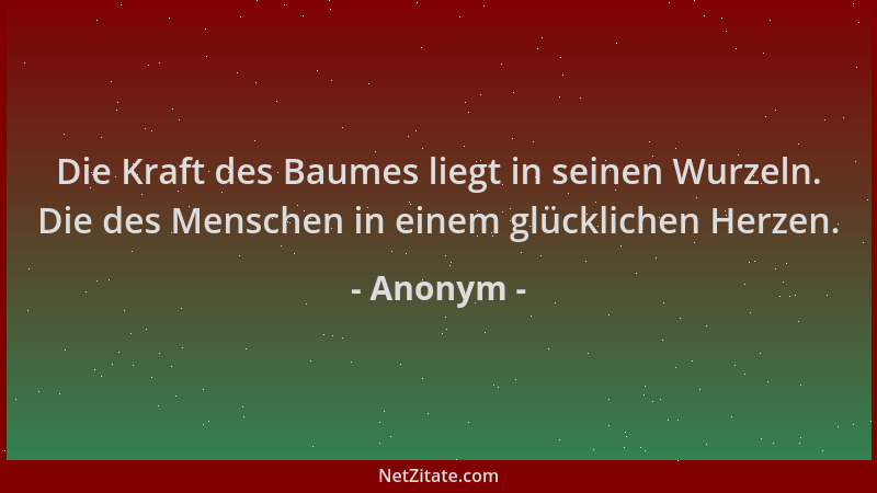 Anonym - Die Kraft des Baumes liegt in seinen Wurzeln. Die des Menschen in einem glücklichen Herzen....