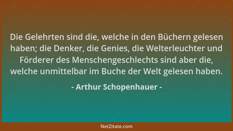 Arthur Schopenhauer - Die Gelehrten sind die, welche in den Büchern gelesen haben; die Denker, die Genies, die Welterleucht...
