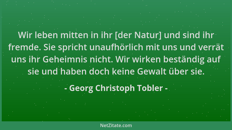 Georg Christoph Tobler - Wir leben mitten in ihr [der Natur] und sind ihr fremde. Sie spricht unaufhörlich mit uns und verr...