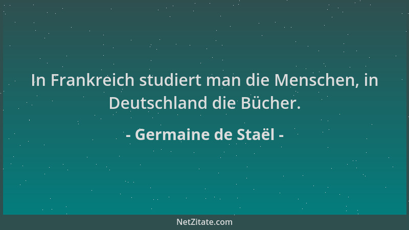 Germaine de Staël - In Frankreich studiert man die Menschen, in Deutschland die Bücher....
