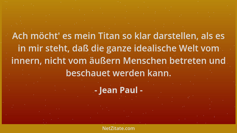 Jean Paul - Ach möcht ' es mein Titan so klar darstellen, als es in mir steht, daß die ganze idealische Welt vom innern, nic...
