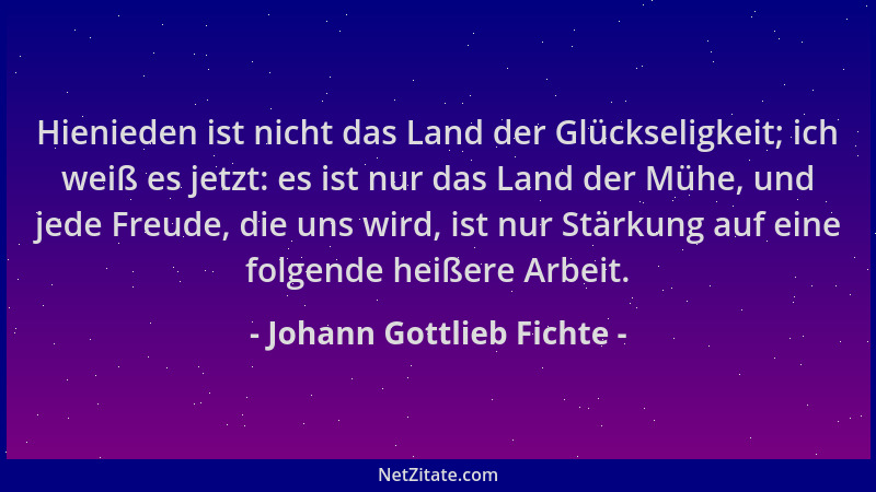 Johann Gottlieb Fichte - Hienieden ist nicht das Land der Glückseligkeit; ich weiß es jetzt: es ist nur das Land der Mühe,...