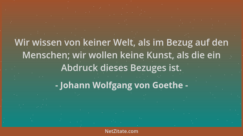 Johann Wolfgang von Goethe - Wir wissen von keiner Welt, als im Bezug auf den Menschen; wir wollen keine Kunst, als die ein...