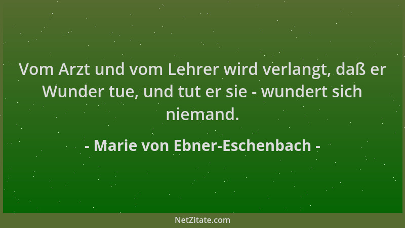 Marie von Ebner-Eschenbach - Vom Arzt und vom Lehrer wird verlangt, daß er Wunder tue, und tut er sie - wundert sich nieman...